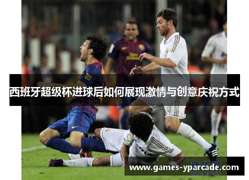 西班牙超级杯进球后如何展现激情与创意庆祝方式