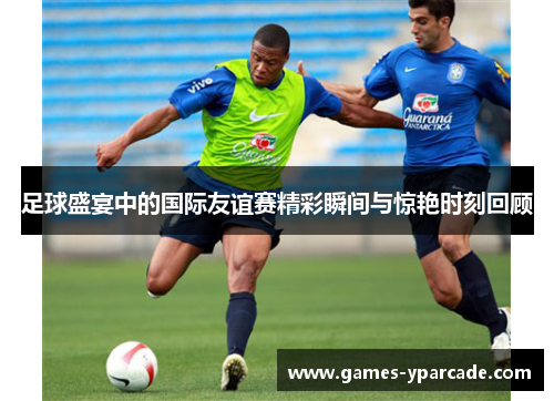 足球盛宴中的国际友谊赛精彩瞬间与惊艳时刻回顾