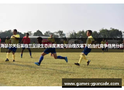 海瑟尔关后英格兰足球生态深度演变与治理改革下的当代竞争格局分析