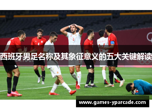 西班牙男足名称及其象征意义的五大关键解读 西班牙男足名称及其象征意义的五大关键解读