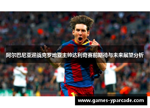 阿尔巴尼亚迎战克罗地亚主帅达利奇赛前期待与未来展望分析