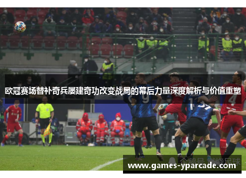 欧冠赛场替补奇兵屡建奇功改变战局的幕后力量深度解析与价值重塑
