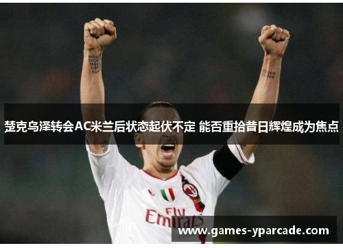楚克乌泽转会AC米兰后状态起伏不定 能否重拾昔日辉煌成为焦点