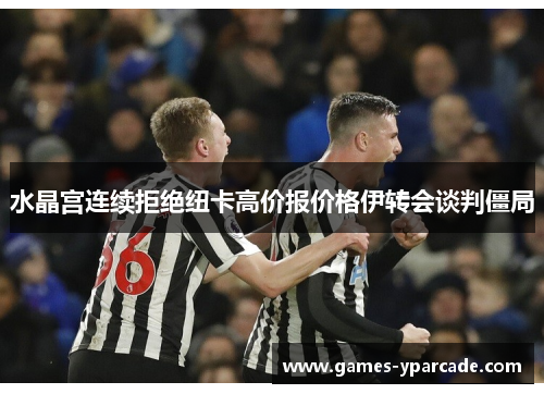 水晶宫连续拒绝纽卡高价报价格伊转会谈判僵局