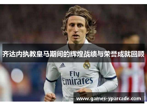 齐达内执教皇马期间的辉煌战绩与荣誉成就回顾