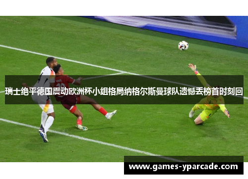 瑞士绝平德国震动欧洲杯小组格局纳格尔斯曼球队遗憾丢榜首时刻回 瑞士绝平德国震动欧洲杯小组格局纳格尔斯曼球队遗憾丢榜首时刻回